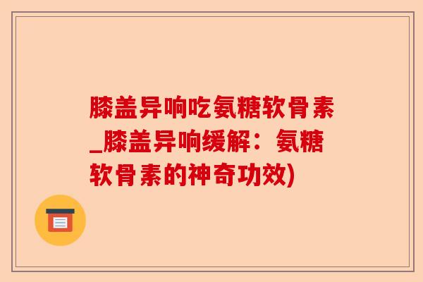 膝盖异响吃氨糖软骨素_膝盖异响缓解：氨糖软骨素的神奇功效)