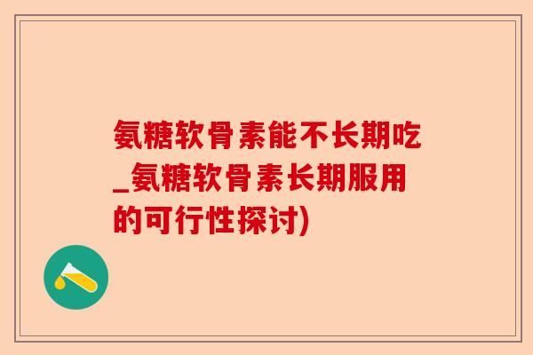 氨糖软骨素能不长期吃_氨糖软骨素长期服用的可行性探讨)
