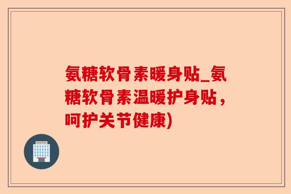 氨糖软骨素暖身贴_氨糖软骨素温暖护身贴，呵护关节健康)