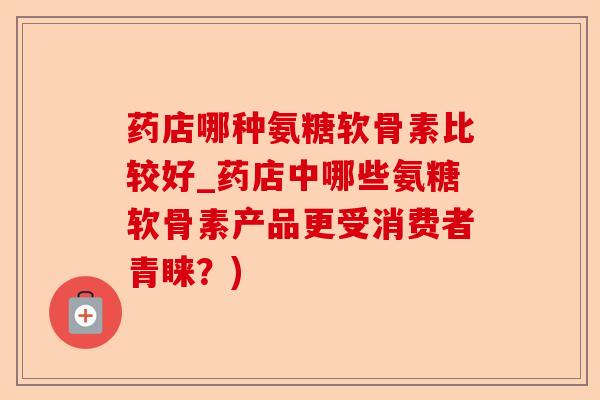 药店哪种氨糖软骨素比较好_药店中哪些氨糖软骨素产品更受消费者青睐？)