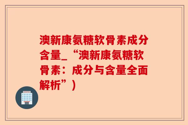 澳新康氨糖软骨素成分含量_“澳新康氨糖软骨素：成分与含量全面解析”)
