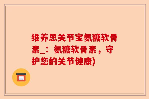 维养思关节宝氨糖软骨素_：氨糖软骨素，守护您的关节健康)