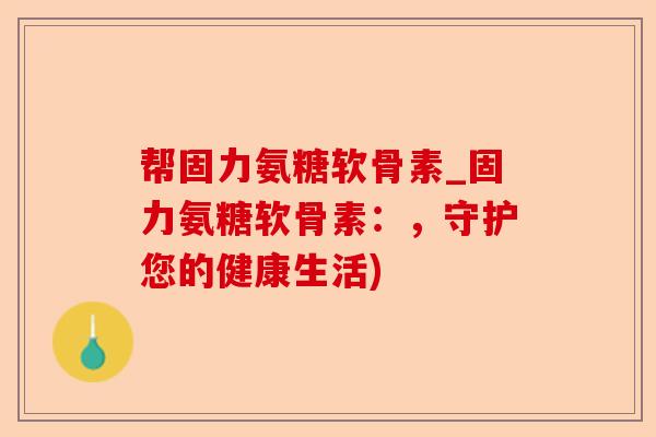帮固力氨糖软骨素_固力氨糖软骨素:,守护您的健康生活) 帮固力氨糖软骨素_固力氨糖软骨素:,守护您的健康生活)