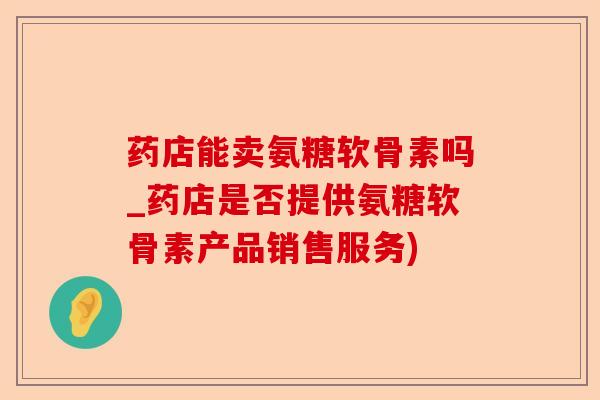 药店能卖氨糖软骨素吗_药店是否提供氨糖软骨素产品销售服务)