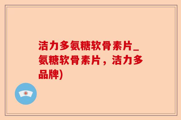 洁力多氨糖软骨素片_氨糖软骨素片，洁力多品牌)