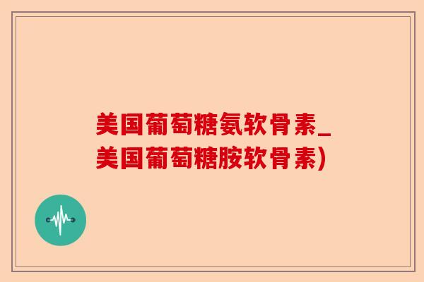 美国葡萄糖氨软骨素_美国葡萄糖胺软骨素)