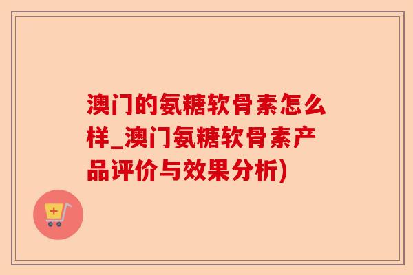 澳门的氨糖软骨素怎么样_澳门氨糖软骨素产品评价与效果分析)