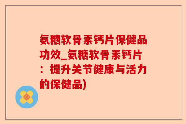 氨糖软骨素钙片保健品功效_氨糖软骨素钙片：提升关节健康与活力的保健品)