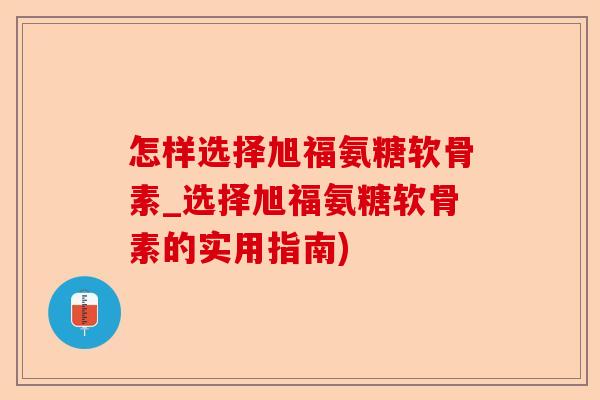 怎样选择旭福氨糖软骨素_选择旭福氨糖软骨素的实用指南)