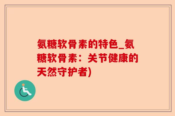 氨糖软骨素的特色_氨糖软骨素：关节健康的天然守护者)