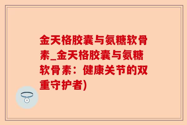 金天格胶囊与氨糖软骨素_金天格胶囊与氨糖软骨素：健康关节的双重守护者)