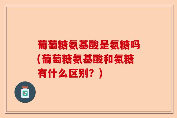 葡萄糖氨基酸是氨糖吗(葡萄糖氨基酸和氨糖有什么区别？)