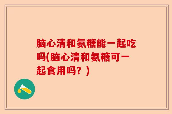 脑心清和氨糖能一起吃吗(脑心清和氨糖可一起食用吗?) 脑心清和氨糖能一起吃吗(脑心清和氨糖可一起食用吗?)
