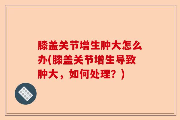 膝盖关节增生肿大怎么办(膝盖关节增生导致肿大，如何处理？)