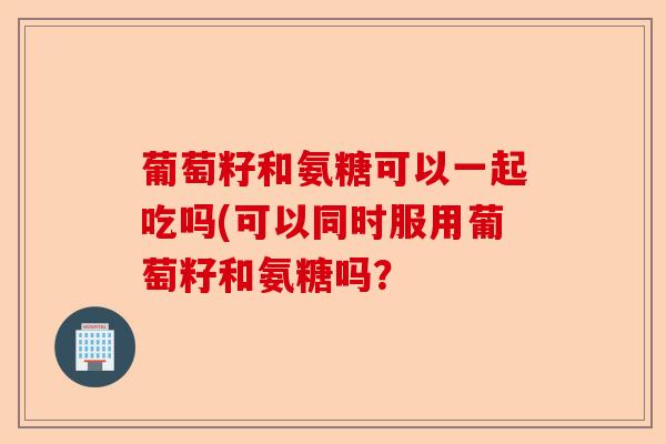 葡萄籽和氨糖可以一起吃吗(可以同时服用葡萄籽和氨糖吗? 葡萄籽和氨糖可以一起吃吗(可以同时服用葡萄籽和氨糖吗?