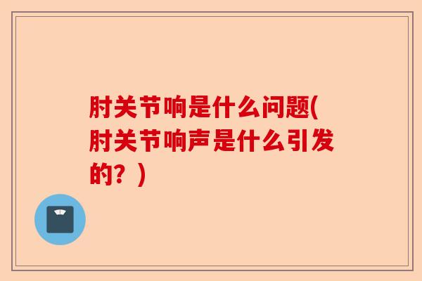 肘关节响是什么问题(肘关节响声是什么引发的？)