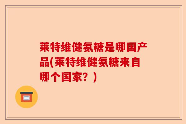莱特维健氨糖是哪国产品(莱特维健氨糖来自哪个国家？)
