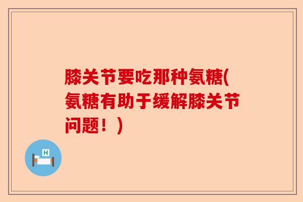 膝关节要吃那种氨糖(氨糖有助于缓解膝关节问题！)