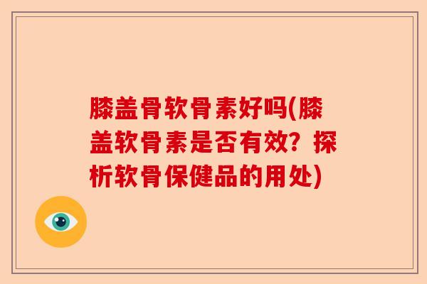 膝盖骨软骨素好吗(膝盖软骨素是否有效？探析软骨保健品的用处)