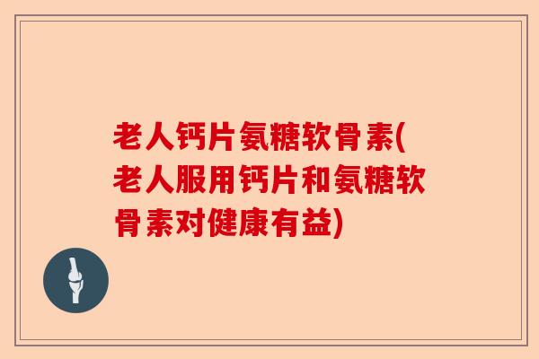 老人钙片氨糖软骨素(老人服用钙片和氨糖软骨素对健康有益)