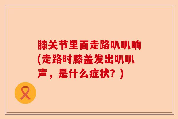 膝关节里面走路叭叭响(走路时膝盖发出叭叭声，是什么症状？)