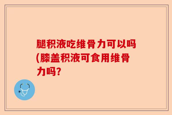 腿积液吃维骨力可以吗(膝盖积液可食用维骨力吗？