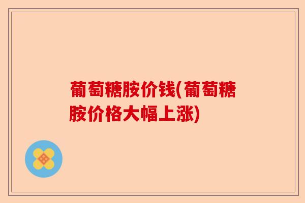 葡萄糖胺价钱(葡萄糖胺价格大幅上涨)
