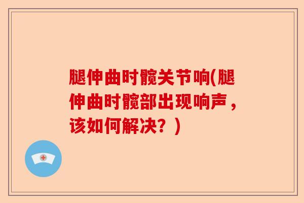 腿伸曲时髋关节响(腿伸曲时髋部出现响声，该如何解决？)