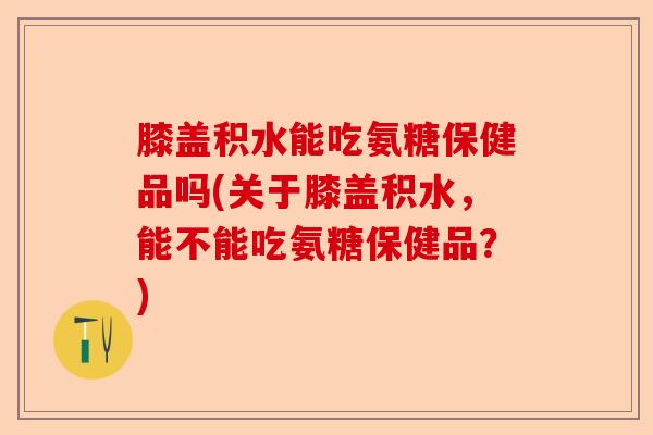 膝盖积水能吃氨糖保健品吗(关于膝盖积水，能不能吃氨糖保健品？)