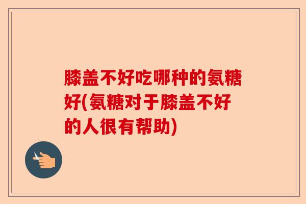 膝盖不好吃哪种的氨糖好(氨糖对于膝盖不好的人很有帮助)