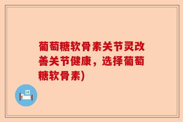 葡萄糖软骨素关节灵改善关节健康，选择葡萄糖软骨素)