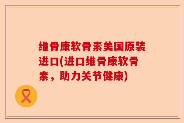 维骨康软骨素美国原装进口(进口维骨康软骨素，助力关节健康)
