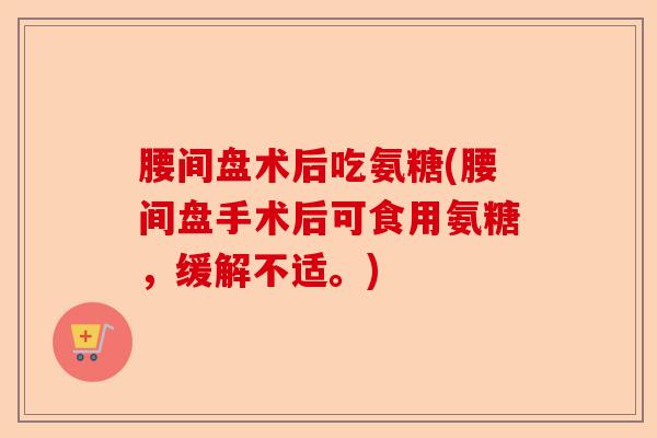 腰间盘术后吃氨糖(腰间盘手术后可食用氨糖，缓解不适。)