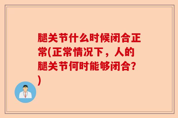 腿关节什么时候闭合正常(正常情况下，人的腿关节何时能够闭合？)