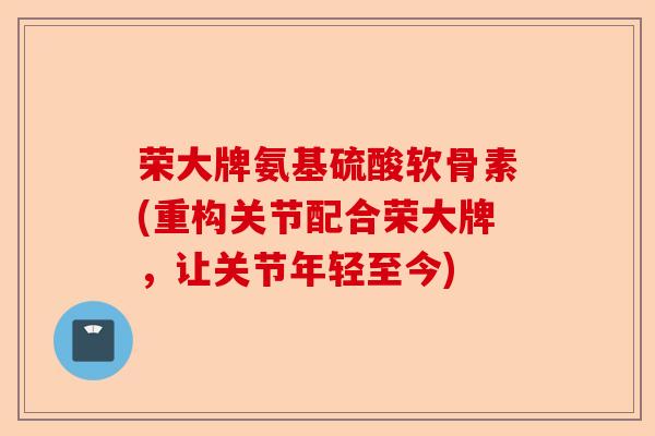 荣大牌氨基硫酸软骨素(重构关节配合荣大牌，让关节年轻至今)