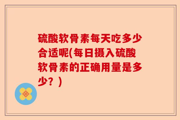 硫酸软骨素每天吃多少合适呢(每日摄入硫酸软骨素的正确用量是多少？)