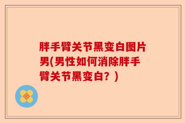 胖手臂关节黑变白图片男(男性如何消除胖手臂关节黑变白？)