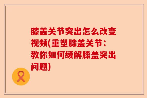 膝盖关节突出怎么改变视频(重塑膝盖关节：教你如何缓解膝盖突出问题)