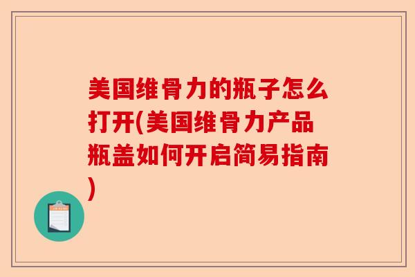 美国维骨力的瓶子怎么打开(美国维骨力产品瓶盖如何开启简易指南)