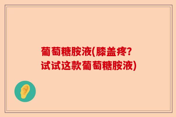 葡萄糖胺液(膝盖疼?试试这款葡萄糖胺液) 葡萄糖胺液(膝盖疼?试试这款葡萄糖胺液)