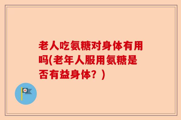 老人吃氨糖对身体有用吗(老年人服用氨糖是否有益身体？)