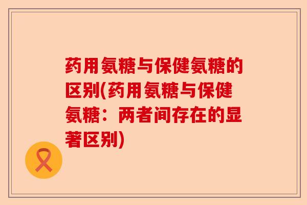 药用氨糖与保健氨糖的区别(药用氨糖与保健氨糖：两者间存在的显著区别)