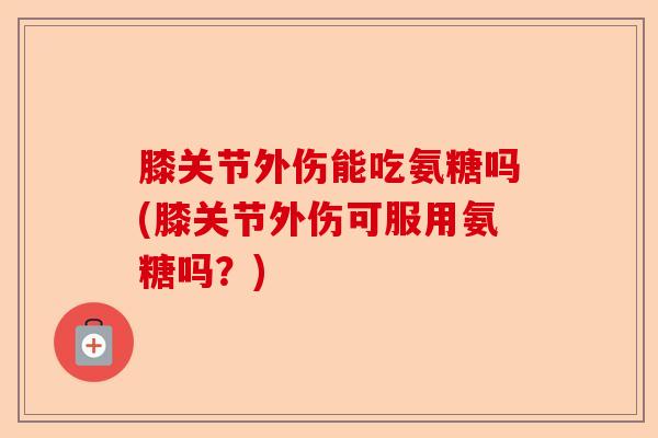 膝关节外伤能吃氨糖吗(膝关节外伤可服用氨糖吗？)