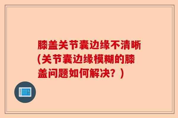 膝盖关节囊边缘不清晰(关节囊边缘模糊的膝盖问题如何解决？)