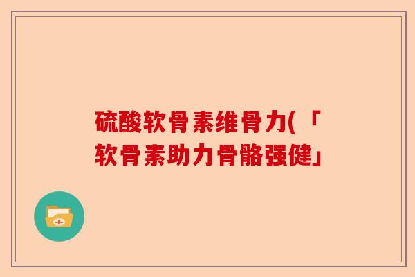 硫酸软骨素维骨力(「软骨素助力骨骼强健」