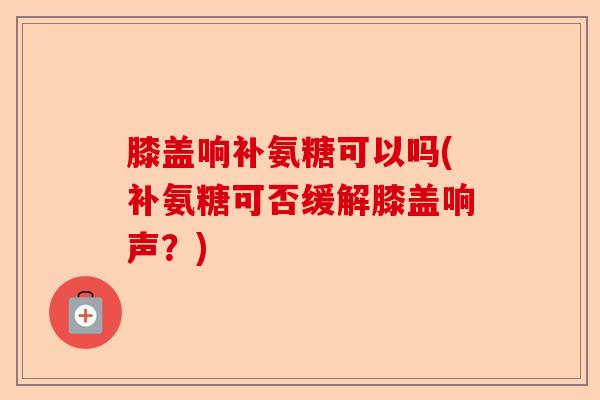 膝盖响补氨糖可以吗(补氨糖可否缓解膝盖响声?) 膝盖响补氨糖可以吗(补氨糖可否缓解膝盖响声?)