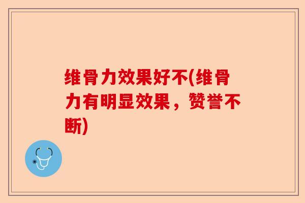 维骨力效果好不(维骨力有明显效果，赞誉不断)