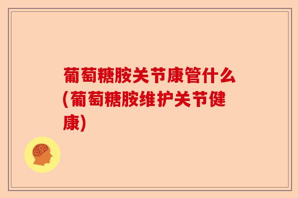 葡萄糖胺关节康管什么(葡萄糖胺维护关节健康)