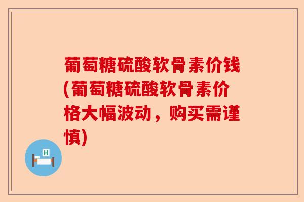 葡萄糖硫酸软骨素价钱(葡萄糖硫酸软骨素价格大幅波动，购买需谨慎)