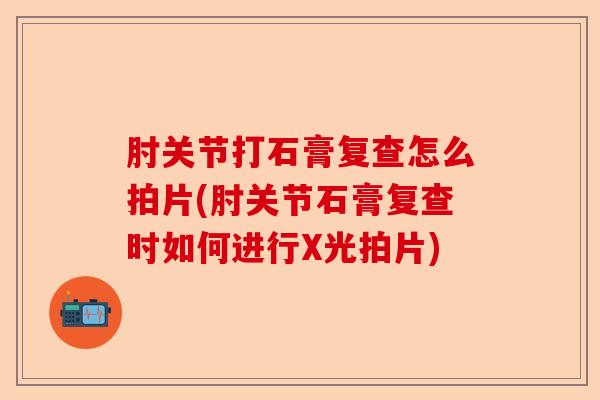 肘关节打石膏复查怎么拍片(肘关节石膏复查时如何进行X光拍片)